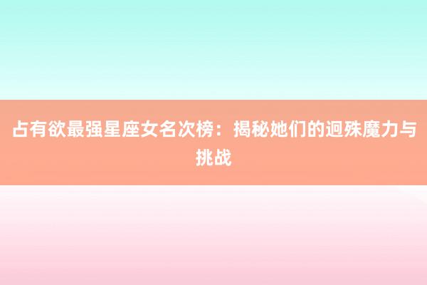 占有欲最强星座女名次榜：揭秘她们的迥殊魔力与挑战