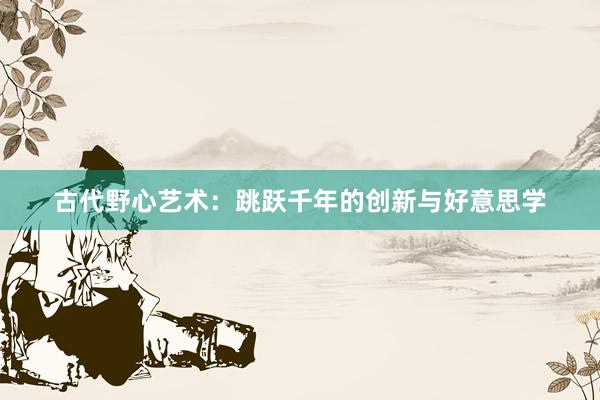 古代野心艺术：跳跃千年的创新与好意思学