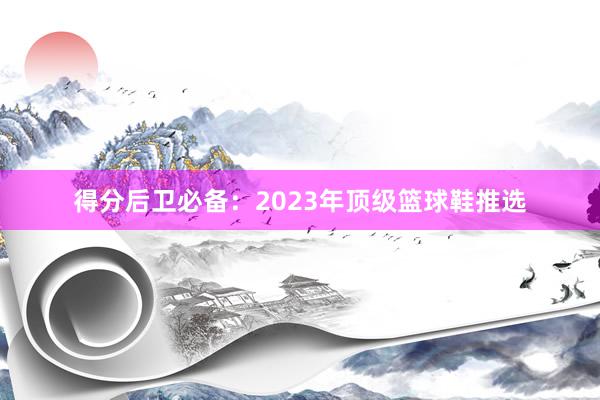 得分后卫必备：2023年顶级篮球鞋推选